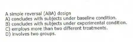 A simple reversal (ABA) design
A) concludes with subjects under baseline condition.
B) concludes with subjects under experimental condition.
C) employs more than two different treatments.
D) involves two groups.