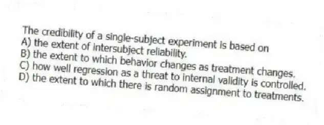 The credibility of a single-subject experiment is based on
A) the extent of intersubject reliability.
B) the extent to which behavior changes as treatment changes.
C) how well regression as a threat to internal validity is controlled.
D) the extent to which there is random assignment to treatments.
