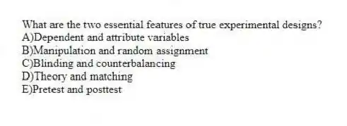 What are the two essential features of true experimental designs?
A)Dependent and attribute variables
B)Manipulation and random assignment
C)Blinding and counterbalancing
D)Theory and matching
E)Pretest and posttest