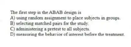 The first step in the ABAB design is
A) using random assignment to place subjects in groups.
B) selecting matched pairs for the study.
C) administering a pretest to all subjects.
D) measuring the behavior of interest before the treatment.