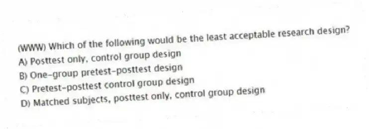 (WWW) Which of the following would be the least acceptable research design?
A) Posttest only, control group design
B) One-group pretest-posttest design
C) Pretest-posttest control group design
D) Matched subjects, posttest only, control group design