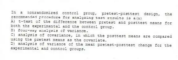 In a nonrandomized control group, pretest-posttest design, the recommended procedure for analyzing test results is a(n)
A) t-test of the difference between pretest and posttest means for both the experimental and the control group.
B) four-way analysis of variance.
C) analysis of covariance, in which the posttest means are compared using the pretest means as the covariate.
D) analysis of variance of the mean pretest-posttest change for the experimental and control groups.