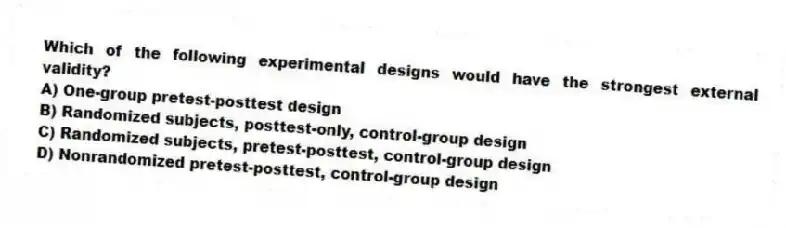 Which of the following experimental designs would have the strongest external validity?
A) One-group pretest-posttest design
B) Randomized subjects, posttest-only, control-group design
C) Randomized subjects, pretest-posttest, control-group design
D) Nonrandomized pretest-posttest, control-group design