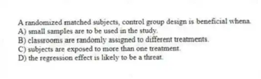 A randomized matched subjects, control group design is beneficial whena.
A) small samples are to be used in the study.
B) classrooms are randomly assigned to different treatments.
C) subjects are exposed to more than one treatment.
D) the regression effect is likely to be a threat.