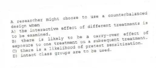 A researcher might choose to use a counterbalanced design when
A) the interactive effect of different treatments is to be examined.
B) there is likely to be a carry-over effect of exposure to one treatment on a subsequent treatment.
C) there is a likelihood of pretest sensitization.
D) intact class groups are to be used.