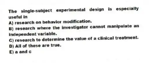 The single-subject experimental design is especially useful in
A) research on behavior modification.
B) research where the investigator cannot manipulate an independent variable.
C) research to determine the value of a clinical treatment.
D) All of these are true.
E) a and c