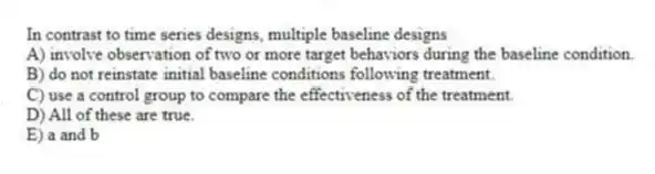 In contrast to time series designs, multiple baseline designs
A) involve observation of two or more target behaviors during the baseline condition.
B) do not reinstate initial baseline conditions following treatment.
C) use a control group to compare the effectiveness of the treatment.
D) All of these are true.
E) a and b