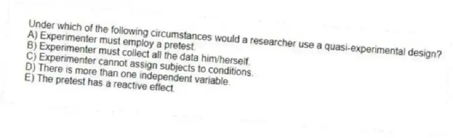 Under which of the following circumstances would a researcher use a quasi-experimental design?
A) Experimenter must employ a pretest.
B) Experimenter must collect all the data him/herself.
C) Experimenter cannot assign subjects to conditions.
D) There is more than one independent variable.
E) The pretest has a reactive effect.
