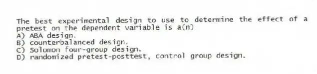 The best experimental design to use to determine the effect of a pretest on the dependent variable is a(n)
A) ABA design.
B) counterbalanced design.
C) Solomon four-group design.
D) randomized pretest-posttest, control group design.