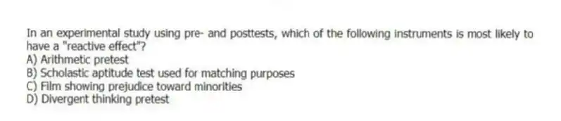 In an experimental study using pre- and posttests, which of the following instruments is most likely to have a "reactive effect"?
A) Arithmetic pretest
B) Scholastic aptitude test used for matching purposes
C) Film showing prejudice toward minorities
D) Divergent thinking pretest