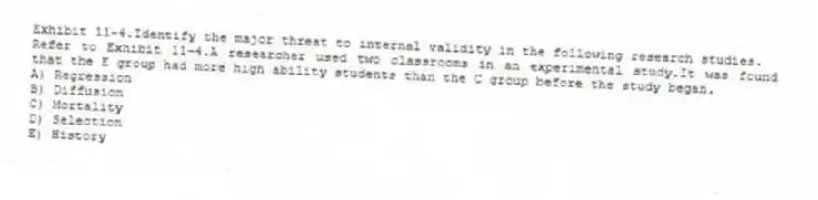 Exhibit 11-4.Identify the major threat to internal validity in the following research studies.
-Refer to Exhibit 11-4.A researcher used two classrooms in an experimental study.It was found that the E group had more high ability students than the C group before the study began.
A) Regression
B) Diffusion
C) Mortality
D) Selection
E) History