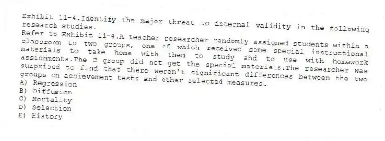 Exhibit 11-4.Identify the major threat to internal validity in the following research studies.
-Refer to Exhibit 11-4.A teacher researcher randomly assigned students within a classroom to two groups, one of which received some special instructional materials to take home with them to study and to use with homework assignments.The C group did not get the special materials.The researcher was surprised to find that there weren't significant differences between the two groups on achievement tests and other selected measures.
A) Regression
B) Diffusion
C) Mortality
D) Selection
E) History