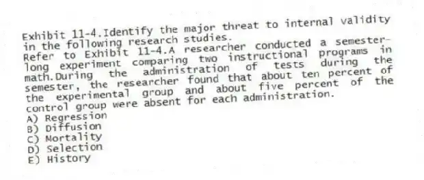 Exhibit 11-4.Identify the major threat to internal validity in the following research studies.
-Refer to Exhibit 11-4.A researcher conducted a semester-long experiment comparing two instructional programs in math.During the administration of tests during the semester, the researcher found that about ten percent of the experimental group and about five percent of the control group were absent for each administration.
A) Regression
B) Diffusion
C) Mortality
D) Selection
E) History