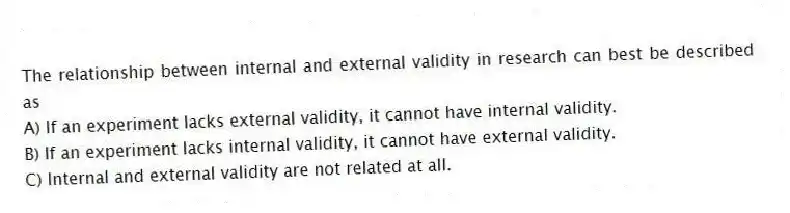 The relationship between internal and external validity in research can best be described as
A) If an experiment lacks external validity, it cannot have internal validity.
B) If an experiment lacks internal validity, it cannot have external validity.
C) Internal and external validity are not related at all.