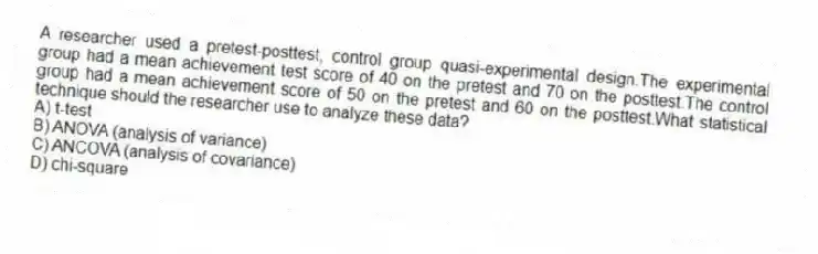 A researcher used a pretest-posttest, control group quasi-experimental design.The experimental group had a mean achievement test score of 40 on the pretest and 70 on the posttest.The control group had a mean achievement score of 50 on the pretest and 60 on the posttest.What statistical technique should the researcher use to analyze these data?
A) t-test
B) ANOVA (analysis of variance)
C) ANCOVA (analysis of covariance)
D) chi-square