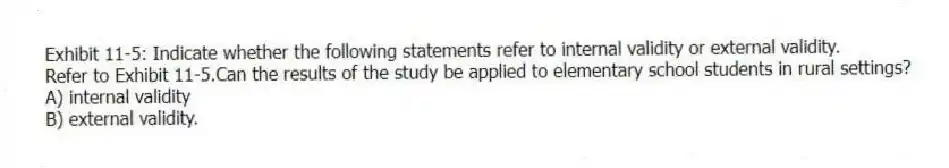Exhibit 11-5: Indicate whether the following statements refer to internal validity or external validity.
-Refer to Exhibit 11-5.Can the results of the study be applied to elementary school students in rural settings?
A) internal validity
B) external validity.