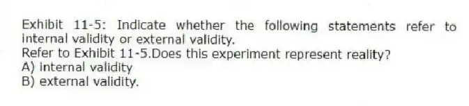 Exhibit 11-5: Indicate whether the following statements refer to internal validity or external validity.
-Refer to Exhibit 11-5.Does this experiment represent reality?
A) internal validity
B) external validity.