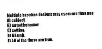 Multiple baseline designs may use more than one
A) subject.
B) target behavior.
C) setting.
D) AB unit.
E) All of the these are true.