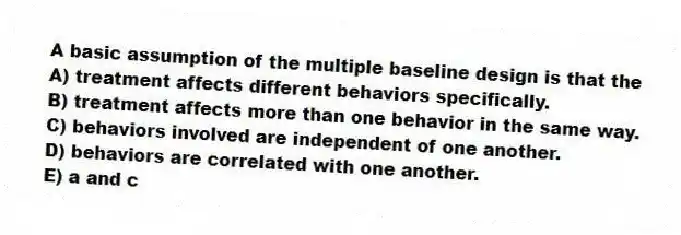 A basic assumption of the multiple baseline design is that the
A) treatment affects different behaviors specifically.
B) treatment affects more than one behavior in the same way.
C) behaviors involved are independent of one another.
D) behaviors are correlated with one another.
E) a and c