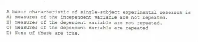 A basic characteristic of single-subject experimental research is
A) measures of the independent variable are not repeated.
B) measures of the dependent variable are not repeated.
C) measures of the dependent variable are repeated
D) None of these are true.