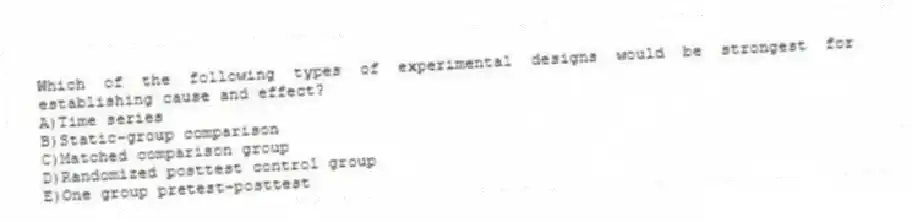 Which of the following types of experimental designs would be strongest for establishing cause and effect?
A)Time series
B)Static-group comparison
C)Matched comparison group
D)Randomized posttest control group
E)One group pretest-posttest