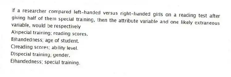If a researcher compared left-handed versus right-handed girls on a reading test after giving half of them special training, then the attribute variable and one likely extraneous variable, would be respectively
A)special training; reading scores.
B)handedness; age of student.
C)reading scores; ability level.
D)special training; gender.
E)handedness; special training.