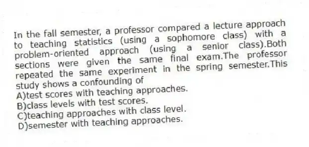 In the fall semester, a professor compared a lecture approach to teaching statistics (using a sophomore class) with a problem-oriented approach (using a senior class).Both sections were given the same final exam.The professor repeated the same experiment in the spring semester.This study shows a confounding of
A)test scores with teaching approaches.
B)class levels with test scores.
C)teaching approaches with class level.
D)semester with teaching approaches.
