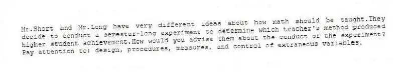 Mr.Short and Mr.Long have very different ideas about how math should be taught.They decide to conduct a semester-long experiment to determine which teacher's method produced higher student achievement.How would you advise them about the conduct of the experiment? Pay attention to: design, procedures, measures, and control of extraneous variables.