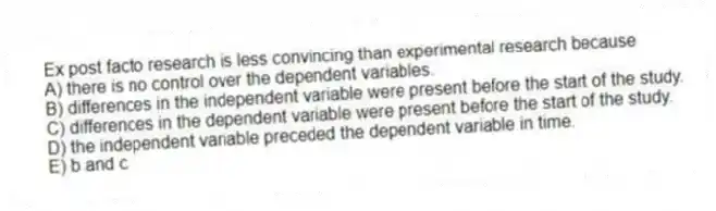 Ex post facto research is less convincing than experimental research because
A) there is no control over the dependent variables.
B) differences in the independent variable were present before the start of the study.
C) differences in the dependent variable were present before the start of the study.
D) the independent variable preceded the dependent variable in time.
E) b and c