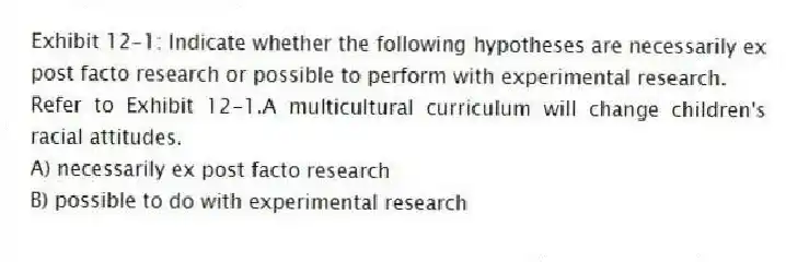 Exhibit 12-1: Indicate whether the following hypotheses are necessarily ex post facto research or possible to perform with experimental research.
-Refer to Exhibit 12-1.A multicultural curriculum will change children's racial attitudes.
A) necessarily ex post facto research
B) possible to do with experimental research