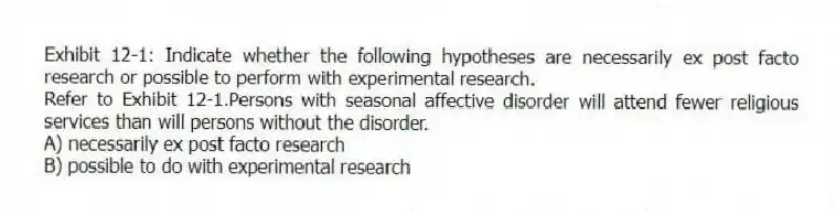 Exhibit 12-1: Indicate whether the following hypotheses are necessarily ex post facto research or possible to perform with experimental research.
-Refer to Exhibit 12-1.Persons with seasonal affective disorder will attend fewer religious services than will persons without the disorder.
A) necessarily ex post facto research
B) possible to do with experimental research