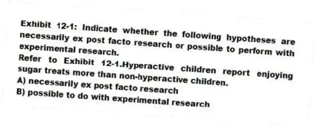 Exhibit 12-1: Indicate whether the following hypotheses are necessarily ex post facto research or possible to perform with experimental research.
-Refer to Exhibit 12-1.Hyperactive children report enjoying sugar treats more than non-hyperactive children.
A) necessarily ex post facto research
B) possible to do with experimental research