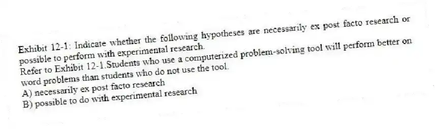 Exhibit 12-1: Indicate whether the following hypotheses are necessarily ex post facto research or possible to perform with experimental research.
-Refer to Exhibit 12-1.Students who use a computerized problem-solving tool will perform better on word problems than students who do not use the tool.
A) necessarily ex post facto research
B) possible to do with experimental research