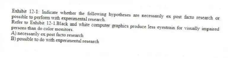 Exhibit 12-1: Indicate whether the following hypotheses are necessarily ex post facto research or possible to perform with experimental research.
-Refer to Exhibit 12-1.Black and white computer graphics produce less eyestrain for visually impaired persons than do color monitors.
A) necessarily ex post facto research
B) possible to do with experimental research