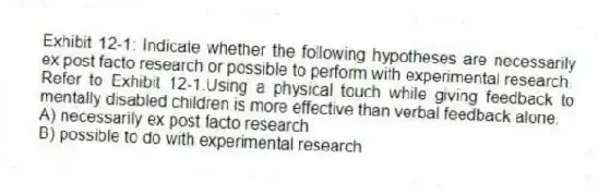 Exhibit 12-1: Indicate whether the following hypotheses are necessarily ex post facto research or possible to perform with experimental research.
-Refer to Exhibit 12-1.Using a physical touch while giving feedback to mentally disabled children is more effective than verbal feedback alone.
A) necessarily ex post facto research
B) possible to do with experimental research