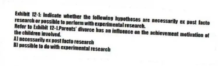 Exhibit 12-1: Indicate whether the following hypotheses are necessarily ex post facto research or possible to perform with experimental research.
-Refer to Exhibit 12-1.Parents' divorce has an influence on the achievement motivation of the children involved.
A) necessarily ex post facto research
B) possible to do with experimental research