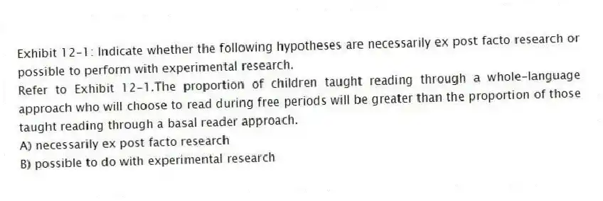 Exhibit 12-1: Indicate whether the following hypotheses are necessarily ex post facto research or possible to perform with experimental research.
-Refer to Exhibit 12-1.The proportion of children taught reading through a whole-language approach who will choose to read during free periods will be greater than the proportion of those taught reading through a basal reader approach.
A) necessarily ex post facto research
B) possible to do with experimental research