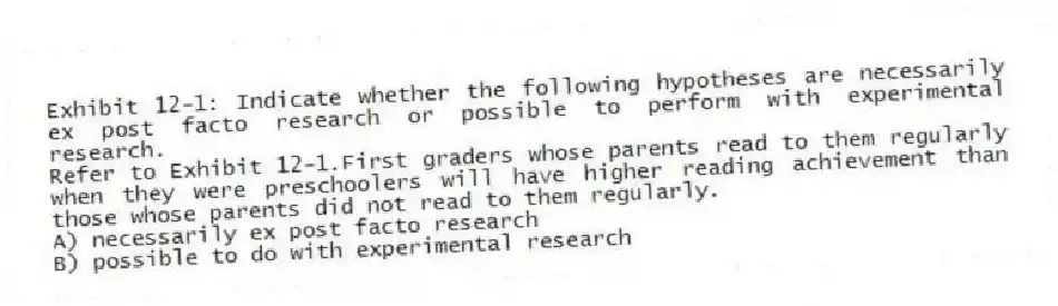 Exhibit 12-1: Indicate whether the following hypotheses are necessarily ex post facto research or possible to perform with experimental research.
-Refer to Exhibit 12-1.First graders whose parents read to them regularly when they were preschoolers will have higher reading achievement than those whose parents did not read to them regularly.
A) necessarily ex post facto research
B) possible to do with experimental research