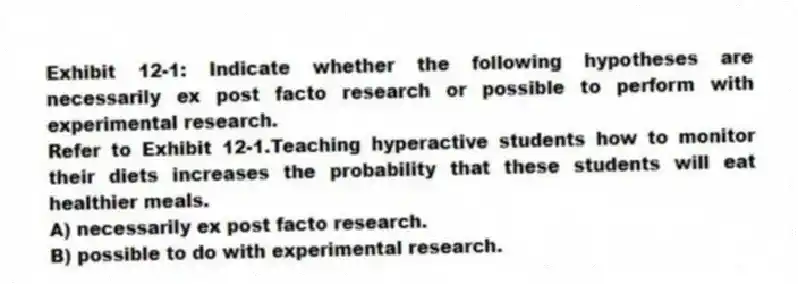 Exhibit 12-1: Indicate whether the following hypotheses are necessarily ex post facto research or possible to perform with experimental research.
-Refer to Exhibit 12-1.Teaching hyperactive students how to monitor their diets increases the probability that these students will eat healthier meals.
A) necessarily ex post facto research.
B) possible to do with experimental research.