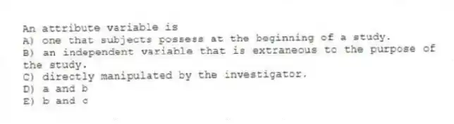 An attribute variable is
A) one that subjects possess at the beginning of a study.
B) an independent variable that is extraneous to the purpose of the study.
C) directly manipulated by the investigator.
D) a and b
E) b and c
