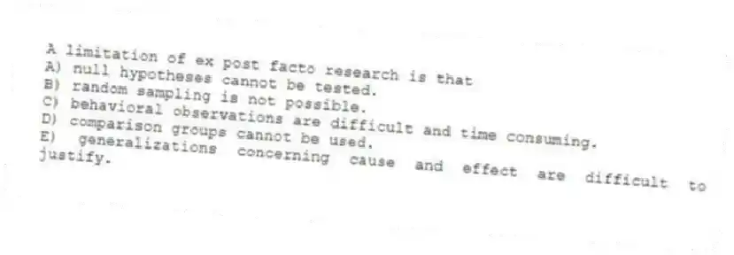 A limitation of ex post facto research is that
A) null hypotheses cannot be tested.
B) random sampling is not possible.
C) behavioral observations are difficult and time consuming.
D) comparison groups cannot be used.
E) generalizations concerning cause and effect are difficult to justify.