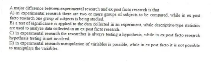 A major difference between experimental research and ex post facto research is that
A) in experimental research there are two or more groups of subjects to be compared, while in ex post facto research one group of subjects is being studied.
B) a test of significance is applied to the data collected in an experiment, while descriptive-type statistics are used to analyze data collected in an ex post facto research.
C) in experimental research the researcher is always testing a hypothesis, while in ex post facto research hypothesis testing is not involved.
D) in experimental research manipulation of variables is possible, while in ex post facto it is not possible to manipulate the variables.