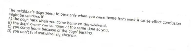 The neighbor's dogs seem to bark only when you come home from work.A cause-effect conclusion might be spurious if
A) the dogs bark when you come home on the weekend.
B) the dogs' owner comes home at the same time as you.
C) you come home because of the dogs' barking.
D) you don't find statistical significance.
