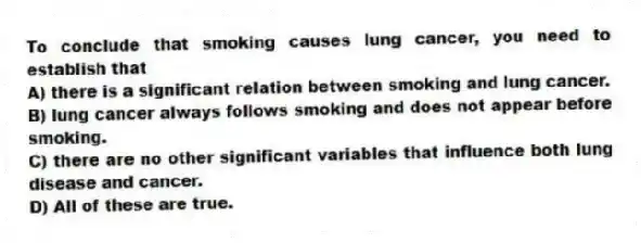 To conclude that smoking causes lung cancer, you need to establish that
A) there is a significant relation between smoking and lung cancer.
B) lung cancer always follows smoking and does not appear before smoking.
C) there are no other significant variables that influence both lung disease and cancer.
D) All of these are true.