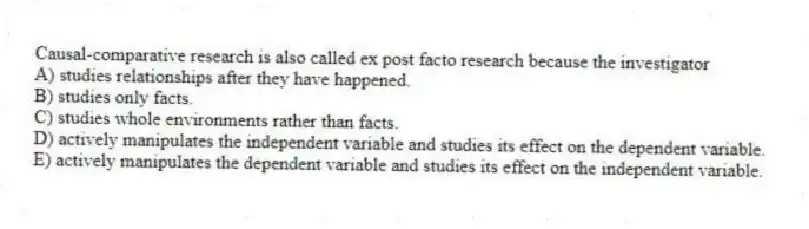Causal-comparative research is also called ex post facto research because the investigator
A) studies relationships after they have happened.
B) studies only facts.
C) studies whole environments rather than facts.
D) actively manipulates the independent variable and studies its effect on the dependent variable.
E) actively manipulates the dependent variable and studies its effect on the independent variable.