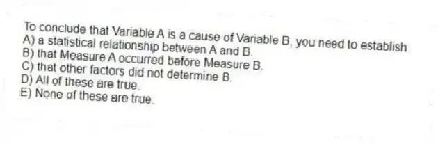 To conclude that Variable A is a cause of Variable B, you need to establish
A) a statistical relationship between A and B.
B) that Measure A occurred before Measure B.
C) that other factors did not determine B.
D) All of these are true.
E) None of these are true.