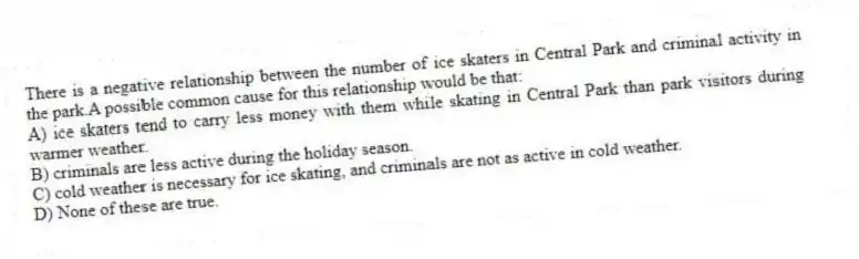 There is a negative relationship between the number of ice skaters in Central Park and criminal activity in the park.A possible common cause for this relationship would be that:
A) ice skaters tend to carry less money with them while skating in Central Park than park visitors during warmer weather.
B) criminals are less active during the holiday season.
C) cold weather is necessary for ice skating, and criminals are not as active in cold weather.
D) None of these are true.