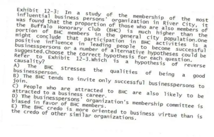 Exhibit 12-3: In a study of the membership of the most influential business persons' organization in River City, it was found that the proportion of those who are also members of the Buffalo Honorary Club (BHC) is much higher than the portion of BHC members in the general city population.One might conclude that participation in BHC activities is a positive influence in leading people to become successful businesspersons or a number of alternative hypotheses could be suggested.Choose the correct hypothesis for each question.
-Refer to Exhibit 12-3.Which is a hypothesis of reverse causality?
A) The BHC stresses the qualities of being a good businessperson.
B) The BHC tends to invite only successful businesspersons to join.
C) People who are attracted to BHC are also likely to be attracted to a business career.
D) The businesspersons' organization's membership committee is biased in favor of BHC members.
E) The BHC credo is more oriented to business virtue than is the credo of other similar organizations.