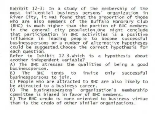 Exhibit 12-3: In a study of the membership of the most influential business persons' organization in River City, it was found that the proportion of those who are also members of the Buffalo Honorary Club (BHC) is much higher than the portion of BHC members in the general city population.One might conclude that participation in BHC activities is a positive influence in leading people to become successful businesspersons or a number of alternative hypotheses could be suggested.Choose the correct hypothesis for each question.
-Refer to Exhibit 12-3.Which is a hypothesis about another independent variable?
A) The BHC stresses the qualities of being a good businessperson.
B) The BHC tends to invite only successful businesspersons to join.
C) People who are attracted to BHC are also likely to be attracted to a business career.
D) The businesspersons' organization's membership committee is biased in favor of BHC members.
E) The BHC credo is more oriented to business virtue than is the credo of other similar organizations.