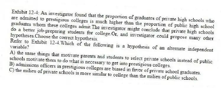 Exhibit 12-4: An investigator found that the proportion of graduates of private high schools who are admitted to prestigious colleges is much higher than the proportion of public high school graduates whom these colleges admit.The investigator might conclude that private high schools do a better job-preparing students for college.Or, and investigator could propose many other hypotheses.Choose the correct hypothesis.
-Refer to Exhibit 12-4.Which of the following is a hypothesis of an alternate independent variable?
A) the same things that motivate parents and students to select private schools instead of public schools motivate them to do what is necessary to get into prestigious colleges.
B) admissions officers in prestigious colleges are biased in favor of private school graduates.
C) the milieu of private schools is more similar to college than the milieu of public schools.